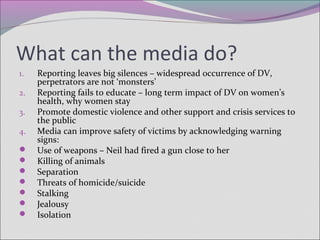 What can the media do?
1. Reporting leaves big silences – widespread occurrence of DV,
perpetrators are not ‘monsters’
2. Reporting fails to educate – long term impact of DV on women’s
health, why women stay
3. Promote domestic violence and other support and crisis services to
the public
4. Media can improve safety of victims by acknowledging warning
signs:
 Use of weapons – Neil had fired a gun close to her
 Killing of animals
 Separation
 Threats of homicide/suicide
 Stalking
 Jealousy
 Isolation
 