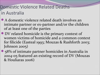 Domestic Violence Related Deaths
in Australia
A domestic violence related death involves an
intimate partner or ex-partner and/or the children
of at least one of the parties
DV related homicide is the primary context of
women victims of homicide and a common context
for filicide (Easteal 1993; Mouzas & Rushforth 2003;
Johnson 2005)
58% of intimate partner homicides in Australia in
2004-05 featured an existing record of DV (Mouzas
& Houliaras 2006)
 