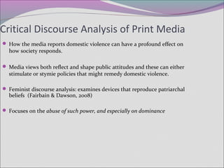 Critical Discourse Analysis of Print Media
 How the media reports domestic violence can have a profound effect on
how society responds.
 Media views both reflect and shape public attitudes and these can either
stimulate or stymie policies that might remedy domestic violence.
 Feminist discourse analysis: examines devices that reproduce patriarchal
beliefs (Fairbain & Dawson, 2008)
 Focuses on the abuse of such power, and especially on dominance
 