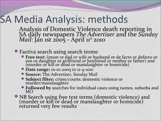 SA Media Analysis: methods
Analysis of Domestic Violence death reporting in
SA daily newspapers The Advertiser and the Sunday
Mail: Jan 1st 2005 - April 11th
2010
Factiva search using search terms:
Free text: (mum or dad or wife or husband or de facto or defacto or
son or daughter or girlfriend or boyfriend or mother or father) and
(murder or kill or dead or manslaughter or homicide)
Date range: 01-01-2005 to 11-4-1010
Source: The Advertiser, Sunday Mail
Subject filter: crime/courts: domestic violence or
murder/manslaughter
Followed by searches for individual cases using names, suburbs and
MO
NB Search using free text terms (domestic violence) and
(murder or kill or dead or manslaughter or homicide)
returned very few results
 