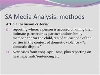 SA Media Analysis: methods
Article inclusion criteria:
1) reporting where: a person is accused of killing their
intimate partner or ex-partner and/or family
member and/or the child/ren of at least one of the
parties in the context of domestic violence – “a
domestic dispute”
2) New cases from 2005-April 2010, plus reporting on
hearings/trials/sentencing etc.
 