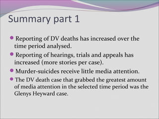 Summary part 1
Reporting of DV deaths has increased over the
time period analysed.
Reporting of hearings, trials and appeals has
increased (more stories per case).
Murder-suicides receive little media attention.
The DV death case that grabbed the greatest amount
of media attention in the selected time period was the
Glenys Heyward case.
 
