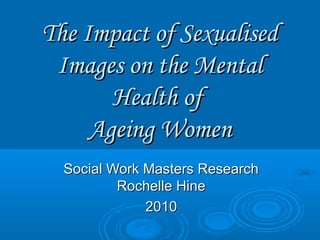 The Impact of SexualisedThe Impact of Sexualised
Images on the MentalImages on the Mental
Health ofHealth of
Ageing WomenAgeing Women
Social Work Masters ResearchSocial Work Masters Research
Rochelle HineRochelle Hine
20102010
 