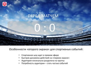 Особенности «второго экрана» для спортивных событий:
0 : 0
ПЕРЕД МАТЧЕМ
• Спортивное шоу идет в прямом эфире
• Быстрая динамика действий на «первом экране»
• Аудитория изначально разделена на группы
• Потребность аудитории – стать частью событий
 