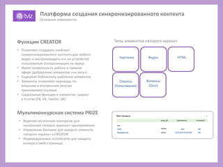 Картинка
Типы элементов «второго экрана»
Видео
Опросы
(Голосования)
Вопросы
(Quiz)
HTML
• Позволяет создавать плейлист
синхронизированного контента для любого
видео и воспроизводить его на устройстве
пользователя (синхронизация по звуку)
• Имеет возможность работы в прямом
эфире (добавление элементов «на лету»)
• Содержит библиотеку шаблонов элементов
• Элементы позволяют переходы по
внешним и внутренним (внутри
приложения) ссылкам
• Социальные функции в элементах: шаринг
в 4 сетях (FB, VK, Twitter, OK)
Функции CREATOR
Мультиконкурсная система PRIZE
• Ведение нескольких конкурсов для
нескольких «вторых экранах» одновременно
• Управление баллами для каждого элемента
«второго экрана» в CREATOR
• Индивидуальные scoreboards для каждого
конкурса (web-страница)
Платформа создания синхронизированного контента
Основные компоненты
 
