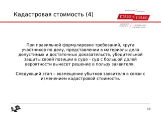 Кадастровая стоимость (4)
При правильной формулировке требований, круга
участников по делу, представлении в материалы дела
допустимых и достаточных доказательств, убедительной
защиты своей позиции в суде - суд с большой долей
вероятности вынесет решение в пользу заявителя.
Следующий этап – возмещение убытков заявителя в связи с
изменением кадастровой стоимости.
10
 