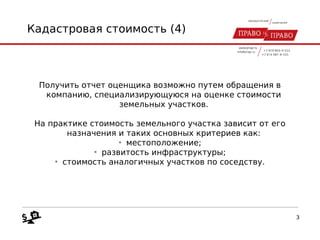 Кадастровая стоимость (4)
Получить отчет оценщика возможно путем обращения в
компанию, специализирующуюся на оценке стоимости
земельных участков.
На практике стоимость земельного участка зависит от его
назначения и таких основных критериев как:
• местоположение;
• развитость инфраструктуры;
• стоимость аналогичных участков по соседству.
3
 
