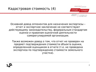 Кадастровая стоимость (4)
Основной довод оппонентов для назначения экспертизы –
отчет и экспертное заключение не соответствуют
действующему законодательству, федеральным стандартам
оценки и правилам оценочной деятельности
саморегулируемой организации.
Также возможен довод о том, что отчет не проверен на
предмет подтверждения стоимости объекта оценки,
определенной оценщиком в отчете (т.е. не проведена
экспертиза по подтверждению стоимости земельного
участка).
7
 