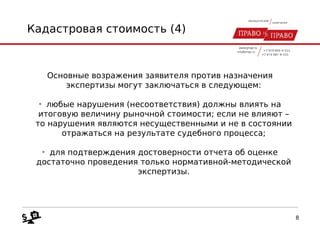 Кадастровая стоимость (4)
Основные возражения заявителя против назначения
экспертизы могут заключаться в следующем:
• любые нарушения (несоответствия) должны влиять на
итоговую величину рыночной стоимости; если не влияют –
то нарушения являются несущественными и не в состоянии
отражаться на результате судебного процесса;
• для подтверждения достоверности отчета об оценке
достаточно проведения только нормативной-методической
экспертизы.
8
 