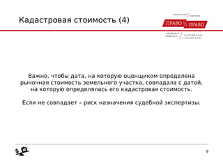 Кадастровая стоимость (4)
Важно, чтобы дата, на которую оценщиком определена
рыночная стоимость земельного участка, совпадала с датой,
на которую определялась его кадастровая стоимость.
Если не совпадает – риск назначения судебной экспертизы.
9
 