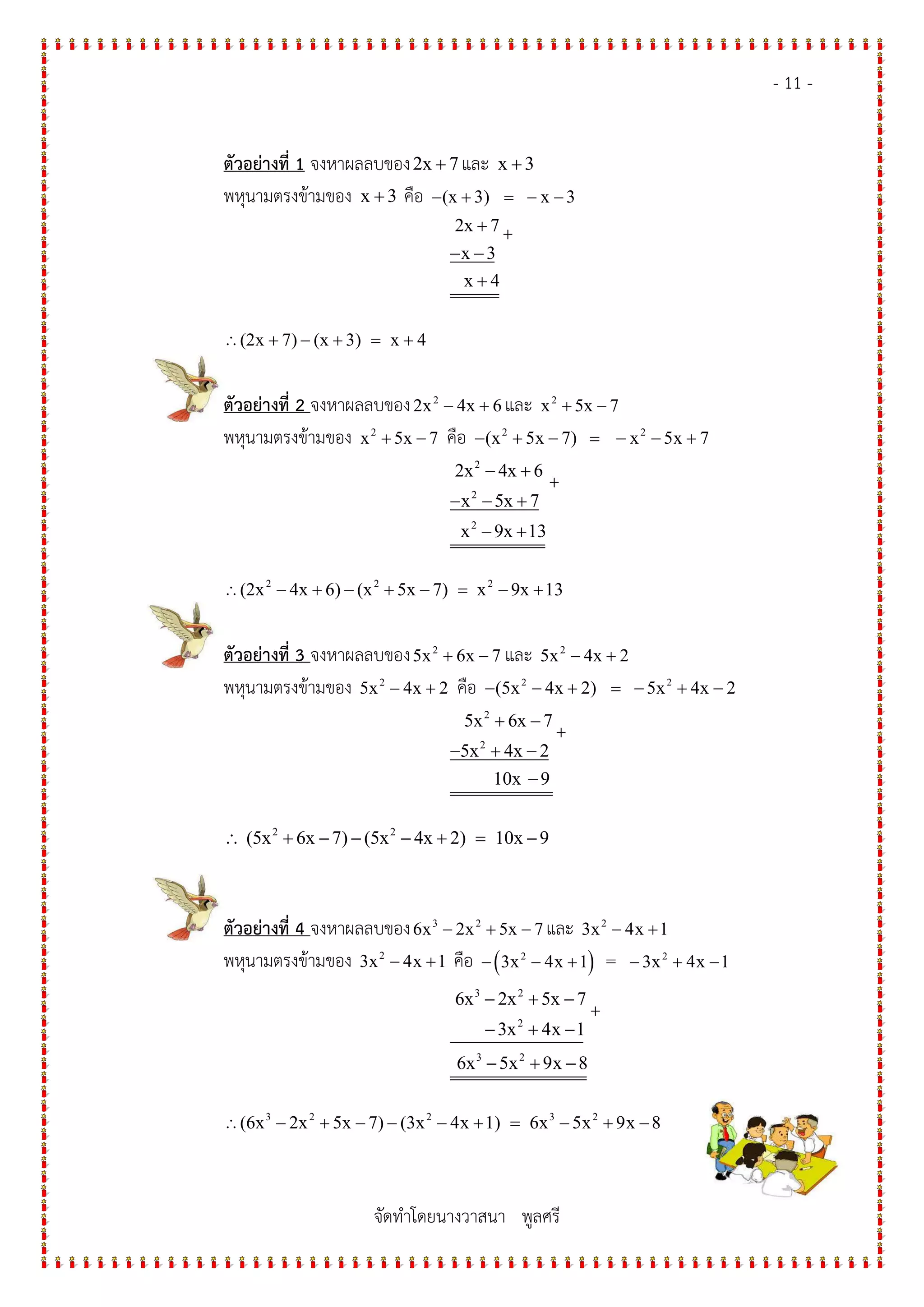 - 11 -
จัดทําโดยนางวาสนา พูลศรี
ตัวอย$างที่ 1 จงหาผลลบของ2x 7+ และ x 3+
พหุนามตรงข*ามของ x 3+ คือ (x 3) x 3− + = − −
2x 7
x 3
x 4
+
− −
+
+
∴(2x 7) (x 3) x 4+ − + = +
ตัวอย$างที่ 2 จงหาผลลบของ 2
2x 4x 6− + และ 2
x 5x 7+ −
พหุนามตรงข*ามของ 2
x 5x 7+ − คือ 2 2
(x 5x 7) x 5x 7− + − = − − +
2
2
2
2x 4x 6
x 5x 7
x 9x 13
− +
− − +
− +
+
∴ 2 2 2
(2x 4x 6) (x 5x 7) x 9x 13− + − + − = − +
ตัวอย$างที่ 3 จงหาผลลบของ 2
5x 6x 7+ − และ 2
5x 4x 2− +
พหุนามตรงข*ามของ 2
5x 4x 2− + คือ 2 2
(5x 4x 2) 5x 4x 2− − + = − + −
2
2
5x 6x 7
5x 4x 2
10x 9
+ −
− + −
−
+
2 2
(5x 6x 7) (5x 4x 2) 10x 9∴ + − − − + = −
ตัวอย$างที่ 4 จงหาผลลบของ 3 2
6x 2x 5x 7− + − และ 2
3x 4x 1− +
พหุนามตรงข*ามของ 2
3x 4x 1− + คือ ( )2 2
3x 4x 1 = 3x 4x 1− − + − + −
3 2
2
3 2
6x 2x 5x 7
3x 4x 1
6x 5x 9x 8
− + −
− + −
− + −
+
∴ 3 2 2 3 2
(6x 2x 5x 7) (3x 4x 1) 6x 5x 9x 8− + − − − + = − + −
 
