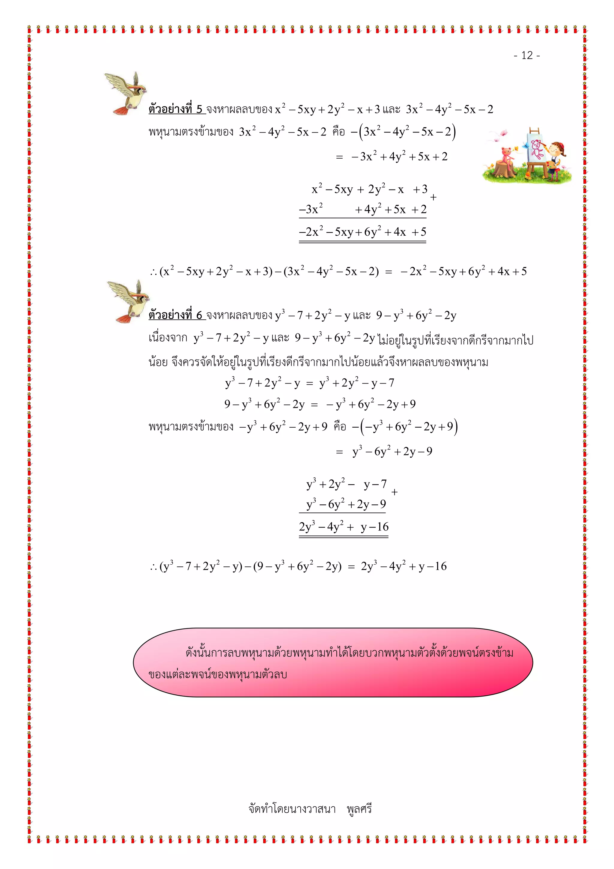 - 12 -
จัดทําโดยนางวาสนา พูลศรี
ตัวอย$างที่ 5 จงหาผลลบของ 2 2
x 5xy 2y x 3− + − + และ 2 2
3x 4y 5x 2− − −
พหุนามตรงข*ามของ 2 2
3x 4y 5x 2− − − คือ ( )2 2
3x 4y 5x 2− − − −
2 2
3x 4y 5x 2= − + + +
2 2
2 2
2 2
x 5xy 2y x 3
3x 4y 5x 2
2x 5xy 6y 4x 5
− + − +
− + + +
− − + + +
+
∴ 2 2 2 2 2 2
(x 5xy 2y x 3) (3x 4y 5x 2) 2x 5xy 6y 4x 5− + − + − − − − = − − + + +
ตัวอย$างที่ 6 จงหาผลลบของ 3 2
y 7 2y y− + − และ 3 2
9 y 6y 2y− + −
เนื่องจาก 3 2
y 7 2y y− + − และ 3 2
9 y 6y 2y− + − ไมอยูในรูปที่เรียงจากดีกรีจากมากไป
น*อย จึงควรจัดให*อยูในรูปที่เรียงดีกรีจากมากไปน*อยแล*วจึงหาผลลบของพหุนาม
3 2 3 2
y 7 2y y y 2y y 7− + − = + − −
3 2 3 2
9 y 6y 2y y 6y 2y 9− + − = − + − +
พหุนามตรงข*ามของ 3 2
y 6y 2y 9− + − + คือ ( )3 2
y 6y 2y 9− − + − +
3 2
y 6y 2y 9= − + −
3 2
3 2
3 2
y 2y y 7
y 6y 2y 9
2y 4y y 16
+ − −
− + −
− + −
+
∴ 3 2 3 2 3 2
(y 7 2y y) (9 y 6y 2y) 2y 4y y 16− + − − − + − = − + −
ดังนั้นการลบพหุนามด*วยพหุนามทําได*โดยบวกพหุนามตัวตั้งด*วยพจน1ตรงข*าม
ของแตละพจน1ของพหุนามตัวลบ
 