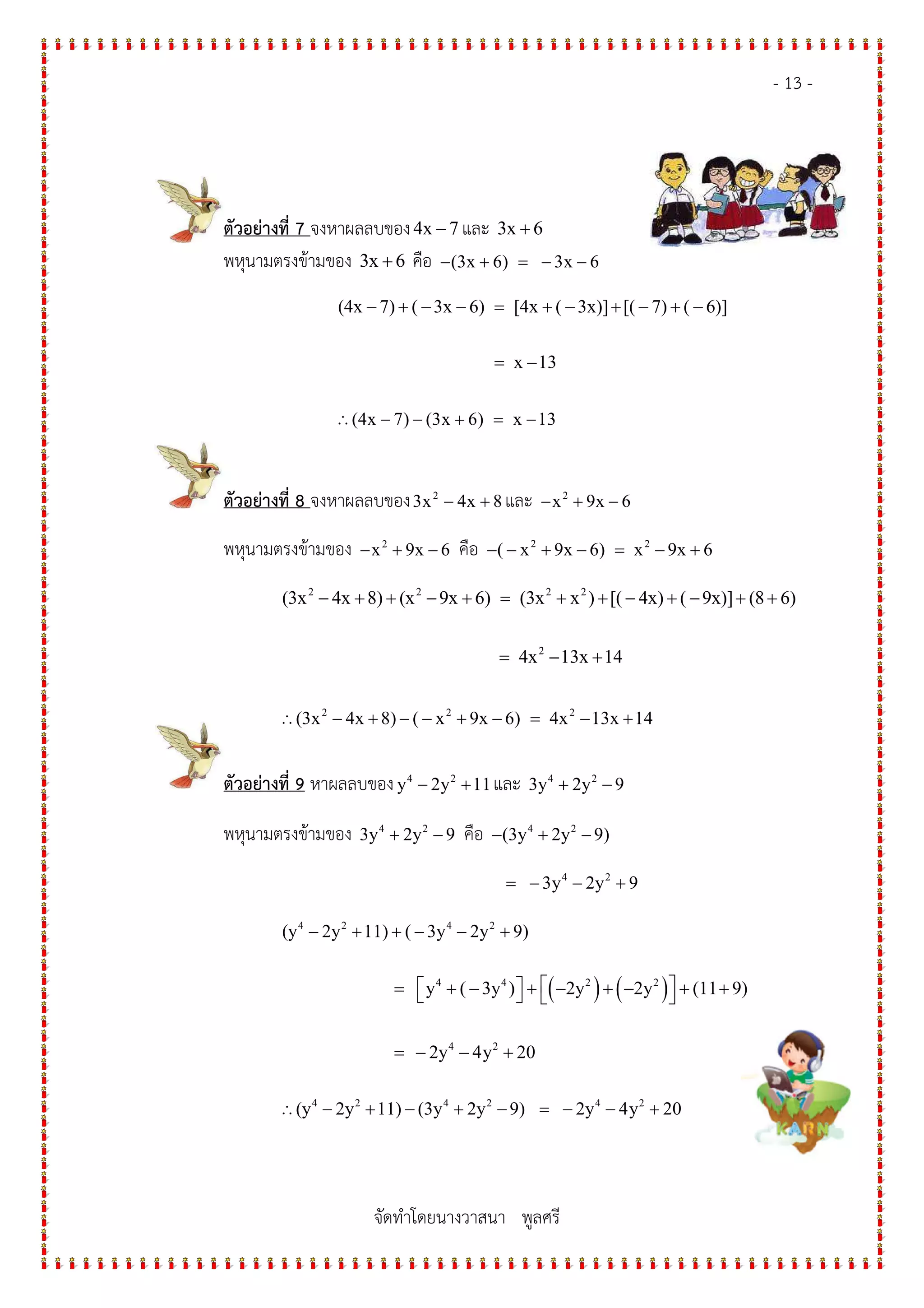 - 13 -
จัดทําโดยนางวาสนา พูลศรี
ตัวอย$างที่ 7 จงหาผลลบของ4x 7− และ 3x 6+
พหุนามตรงข*ามของ 3x 6+ คือ (3x 6) 3x 6− + = − −
(4x 7) ( 3x 6) [4x ( 3x)] [( 7) ( 6)]
x 13
− + − − = + − + − + −
= −
∴(4x 7) (3x 6) x 13− − + = −
ตัวอย$างที่ 8 จงหาผลลบของ 2
3x 4x 8− + และ 2
x 9x 6− + −
พหุนามตรงข*ามของ 2
x 9x 6− + − คือ 2 2
( x 9x 6) x 9x 6− − + − = − +
2 2 2 2
2
(3x 4x 8) (x 9x 6) (3x x ) [( 4x) ( 9x)] (8 6)
4x 13x 14
− + + − + = + + − + − + +
= − +
∴ 2 2 2
(3x 4x 8) ( x 9x 6) 4x 13x 14− + − − + − = − +
ตัวอย$างที่ 9 หาผลลบของ 4 2
y 2y 11− + และ 4 2
3y 2y 9+ −
พหุนามตรงข*ามของ 4 2
3y 2y 9+ − คือ 4 2
(3y 2y 9)− + −
4 2
3y 2y 9= − − +
4 2 4 2
(y 2y 11) ( 3y 2y 9)− + + − − +
( ) ( )4 4 2 2
4 2
y ( 3y ) 2y 2y (11 9)
2y 4y 20
  = + − + − + − + +   
= − − +
∴ 4 2 4 2 4 2
(y 2y 11) (3y 2y 9) 2y 4y 20− + − + − = − − +
 