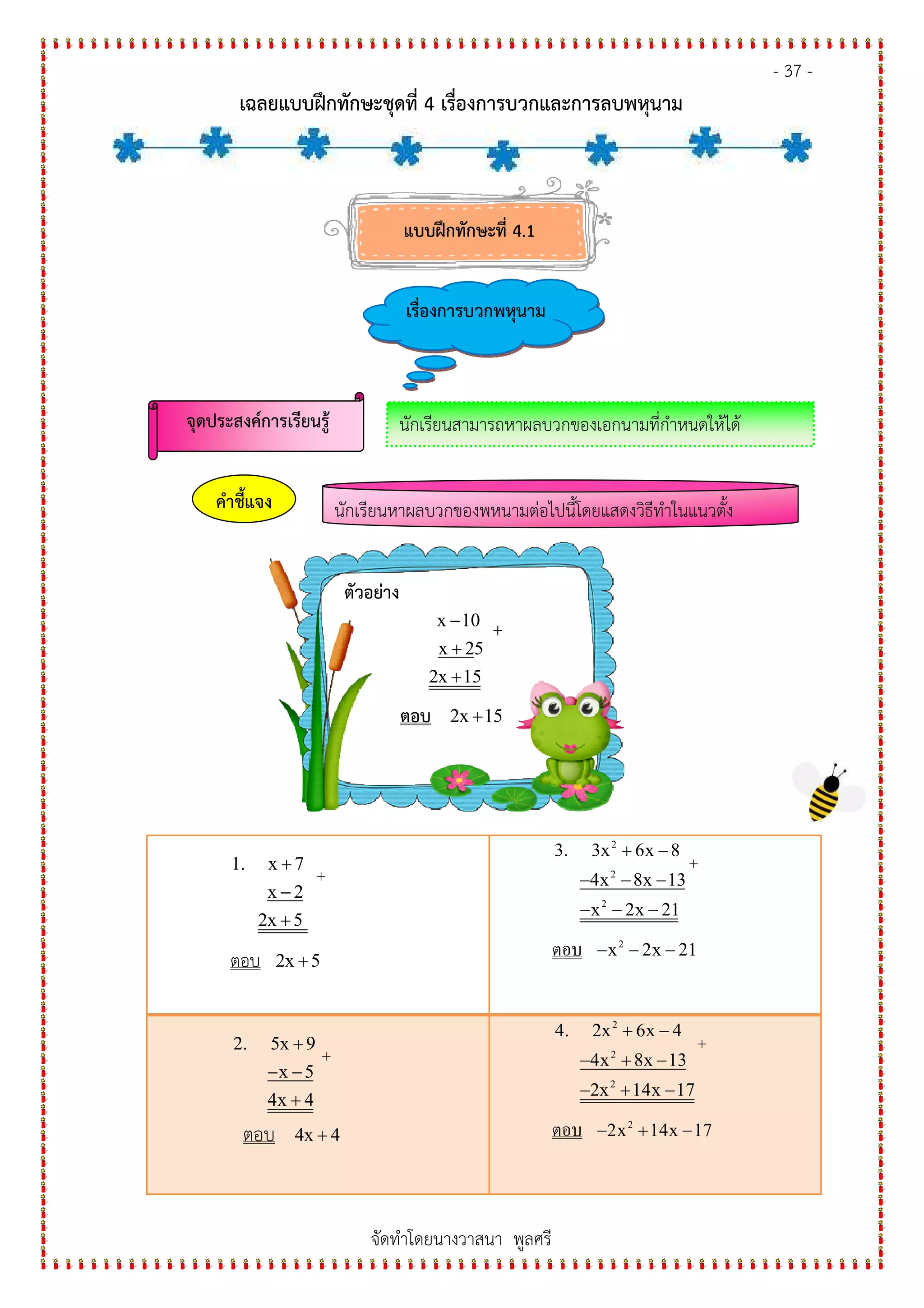 - 37 -
เฉลยแบบฝกทักษะชุดที่ 4 เรื่องการบวกและการลบพหุนาม
จัดทําโดยนางวาสนา พูลศรี
1. x 7
x 2
2x 5
+
−
+
+
ตอบ 2x 5+
2
2
2
3. 3x 6x 8
4x 8x 13
x 2x 21
+ −
− − −
− − −
+
ตอบ 2
x 2x 21− − −
2. 5x 9
x 5
4x 4
+
− −
+
+
ตอบ 4x 4+
2
2
2
4. 2x 6x 4
4x 8x 13
2x 14x 17
+ −
− + −
− + −
+
ตอบ 2
2x 14x 17− + −
แบบฝกทักษะที่ 4.1
เรื่องการบวกพหุนาม
จุดประสงค%การเรียนรู' นักเรียนสามารถหาผลบวกของเอกนามที่กําหนดให#ได#
นักเรียนหาผลบวกของพหุนามต&อไปนี้โดยแสดงวิธีทําในแนวตั้งคําชี้แจง
ตัวอย+าง
x 10
x 25
2x 15
−
+
+
+
ตอบ 2x 15+
แบบฝกทักษะที่ 4.1
เรื่องการบวกพหุนาม
จุดประสงค%การเรียนรู' นักเรียนสามารถหาผลบวกของเอกนามที่กําหนดให#ได#
 