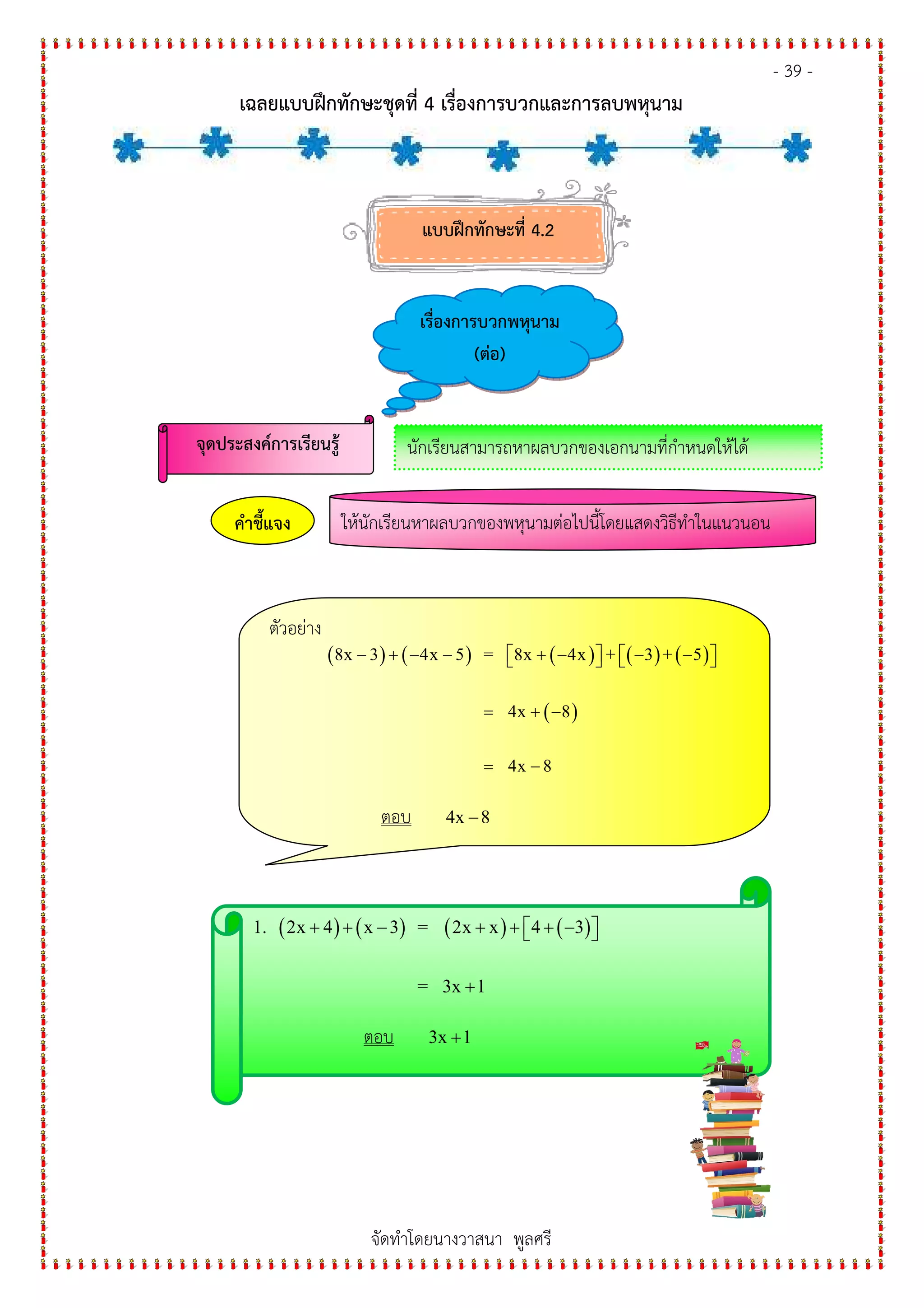 - 39 -
เฉลยแบบฝกทักษะชุดที่ 4 เรื่องการบวกและการลบพหุนาม
จัดทําโดยนางวาสนา พูลศรี
แบบฝกทักษะที่ 4.2
เรื่องการบวกพหุนาม
(ต+อ)
จุดประสงค%การเรียนรู' นักเรียนสามารถหาผลบวกของเอกนามที่กําหนดให#ได#
ให#นักเรียนหาผลบวกของพหุนามต&อไปนี้โดยแสดงวิธีทําในแนวนอนคําชี้แจง
ตัวอย&าง
( ) ( ) ( ) ( ) ( )
( )
8x 3 4x 5 = 8x 4x + 3 + 5
4x 8
4x 8
− + − − + − − −      
= + −
= −
ตอบ 4x 8−
( ) ( ) ( ) ( )1. 2x 4 x 3 = 2x x 4 3
= 3x 1
+ + − + + + −  
+
ตอบ 3x 1+
 
