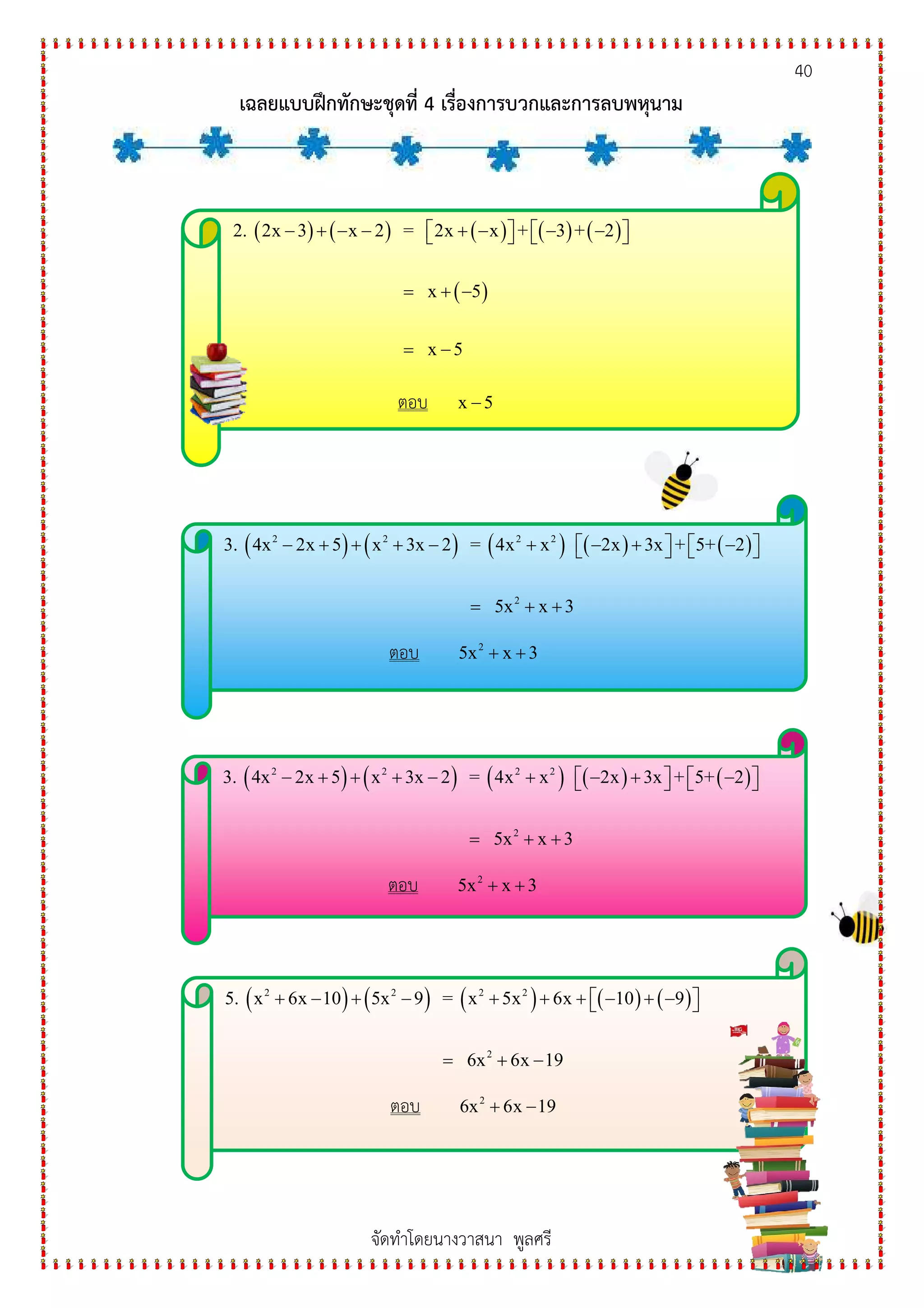 40
เฉลยแบบฝกทักษะชุดที่ 4 เรื่องการบวกและการลบพหุนาม
จัดทําโดยนางวาสนา พูลศรี
( ) ( ) ( ) ( ) ( )
( )
2. 2x 3 x 2 = 2x x + 3 + 2
x 5
x 5
− + − − + − − −      
= + −
= −
ตอบ x 5−
( ) ( ) ( ) ( ) ( )2 2 2 2
2
3. 4x 2x 5 x 3x 2 = 4x x 2x 3x + 5+ 2
5x x 3
− + + + − + − + −      
= + +
ตอบ 2
5x x 3+ +
( ) ( ) ( ) ( ) ( )2 2 2 2
2
3. 4x 2x 5 x 3x 2 = 4x x 2x 3x + 5+ 2
5x x 3
− + + + − + − + −      
= + +
ตอบ 2
5x x 3+ +
( ) ( ) ( ) ( ) ( )2 2 2 2
2
5. x 6x 10 5x 9 = x 5x 6x 10 9
6x 6x 19
+ − + − + + + − + −  
= + −
ตอบ 2
6x 6x 19+ −
 