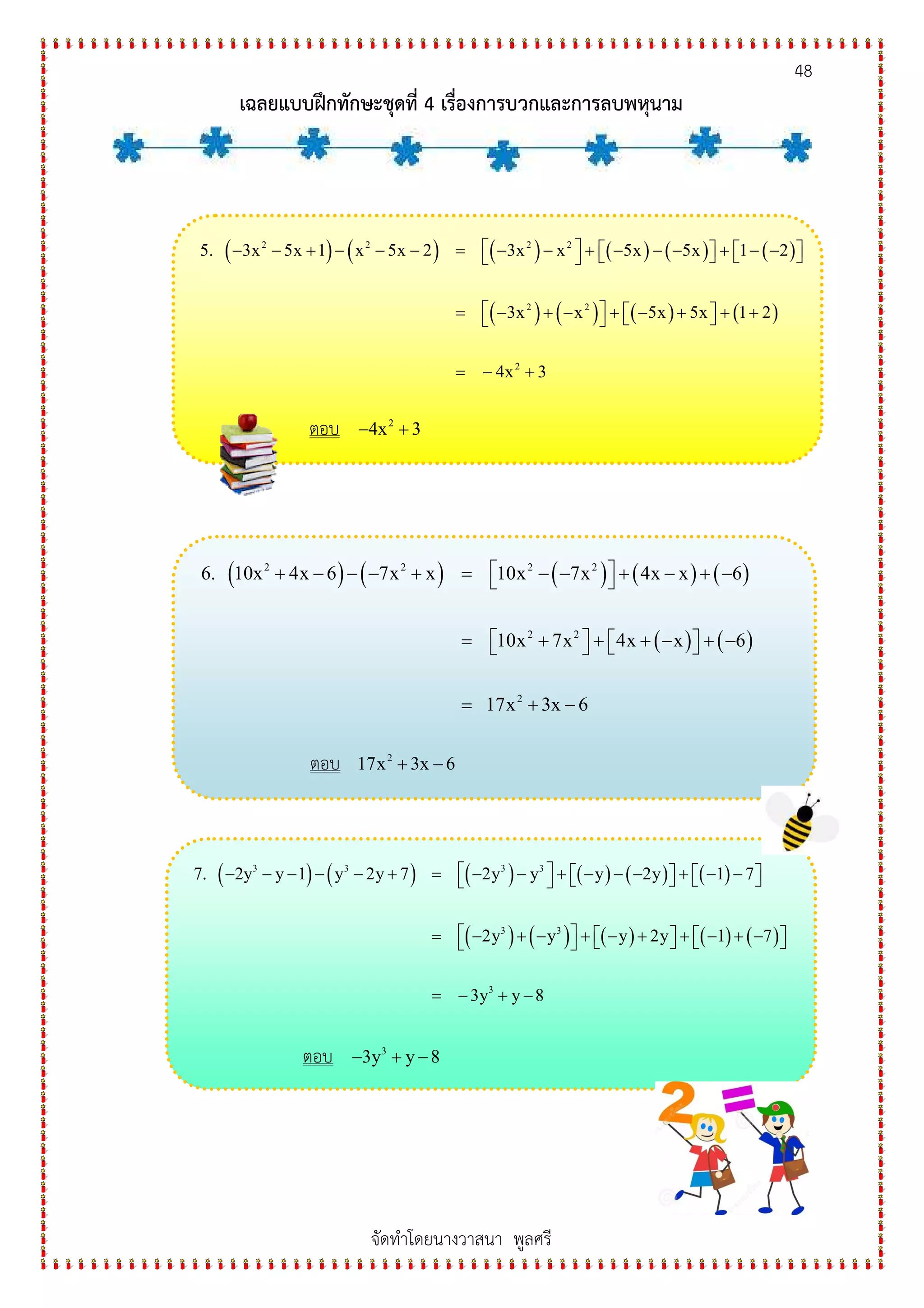 48
เฉลยแบบฝกทักษะชุดที่ 4 เรื่องการบวกและการลบพหุนาม
จัดทําโดยนางวาสนา พูลศรี
( ) ( ) ( ) ( ) ( ) ( )
( ) ( ) ( ) ( )
2 2 2 2
2 2
2
5. 3x 5x 1 x 5x 2 3x x 5x 5x 1 2
3x x 5x 5x 1 2
4x 3
 − − + − − − = − − + − − − + − −       
 = − + − + − + + +   
= − +
ตอบ 2
4x 3− +
( ) ( ) ( ) ( ) ( )
( ) ( )
2 2 2 2
2 2
2
6. 10x 4x 6 7x x 10x 7x 4x x 6
10x 7x 4x x 6
17x 3x 6
 + − − − + = − − + − + − 
 = + + + − + −   
= + −
ตอบ 2
17x 3x 6+ −
( ) ( ) ( ) ( ) ( ) ( )
( ) ( ) ( ) ( ) ( )
3 3 3 3
3 3
3
7. 2y y 1 y 2y 7 2y y y 2y 1 7
2y y y 2y 1 7
3y y 8
 − − − − − + = − − + − − − + − −       
 = − + − + − + + − + −       
= − + −
ตอบ 3
3y y 8− + −
 