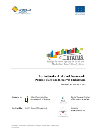 Output 3.5 Institutional and Informal Framework: Policies, Plans and Initiatives
Background 1
Institutional and Informal Framework:
Policies, Plans and Initiatives Background
FRAMEWORK FOR ANALYSIS
Prepared by: Urban Planning Institute
of the Republic of Slovenia
Central European Institute
of Technology ALANOVA
Reviewed by: STATUS Content Management Urbasofia
www.urbasofia.eu
 