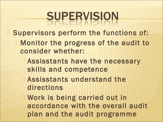  Supervisors perform the functions of:
 Monitor the progress of the audit to
consider whether:
 Assisstants have the necessary
skills and competence
 Assisstants understand the
directions
 Work is being carried out in
accordance with the overall audit
plan and the audit programme
 