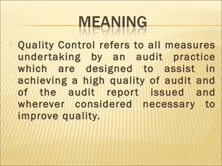  Quality Control refers to all measures
undertaking by an audit practice
which are designed to assist in
achieving a high quality of audit and
of the audit report issued and
wherever considered necessary to
improve quality.
 