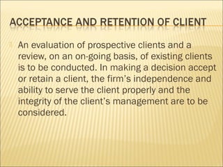  An evaluation of prospective clients and a
review, on an on-going basis, of existing clients
is to be conducted. In making a decision accept
or retain a client, the firm’s independence and
ability to serve the client properly and the
integrity of the client’s management are to be
considered.
 