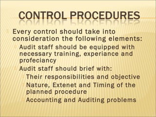 Every control should take into
consideration the following elements:
 Audit staff should be equipped with
necessary training, experiance and
profeciancy
 Audit staff should brief with:
 Their responsibilities and objective
 Nature, Extenet and Timing of the
planned procedure
 Accounting and Auditing problems
 