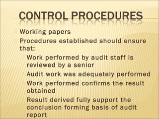  Working papers
 Procedures established should ensure
that:
 Work performed by audit staff is
reviewed by a senior
 Audit work was adequately performed
 Work performed confirms the result
obtained
 Result derived fully support the
conclusion forming basis of audit
report
 