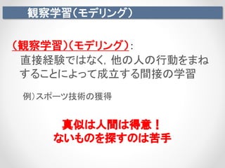 観察学習（モデリング）
真似は人間は得意！
ないものを探すのは苦手
（観察学習）（モデリング）：
直接経験ではなく，他の人の行動をまね
することによって成立する間接の学習
例）スポーツ技術の獲得
 