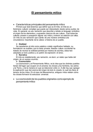 El pensamiento mítico
 Características principales del pensamiento mítico
Primero que todo tenemos que definir que es El mito; el mito es un
fenómeno cultural complejo que puede ser interpretado desde varios puntos de
vista. En general, es una narración que describe y retrata en lenguaje simbólico
el origen de los elementos y supuestos básicos de una cultura. Casi todas las
culturas poseen o poseyeron alguna vez mitos y vivieron en relación con ellos.
Un mito es una narración que cuenta de una manera simbólica una
circunstancia importante de la cultura e historia de un pueblo.
 Oralidad
Se caracteriza al mito como palabra o relato significativo hablado, su
formulación es audible y por lo tanto privada. Nuestra cultura occidental ha
tratado de recrear la oralidad perdida por medios de escritos, éstos han
adoptado un tono poético y un patrón de expresión: el verso.
 Narrativa
El mito es notablemente una narración, es decir, un relato que habla del
origen, de un suceso ocurrido.
 Cosmovisión
La cosmovisión y el Pensamiento Mítico, es la idea que los distintos pueblos
tienen del lugar que ocupan en el universo los dioses y los hombres, los astros
y la Tierra, y de la manera en que se relacionan entre sí. A ello hay que agregar
la explicación que dan acerca del origen de todo lo creado, lo cual nos lleva al
terreno de los mitos. En el caso de Mesoamerica, antiguos mitos relatan cómo
los dioses formaron la estructura universal.
 La cosmovisiónde los pueblos originarios como ejemplo de
pensamiento mítico
 