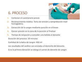 6. PROCESO
1. Contestar el cuestionario previo
2. Reconocimiento médico. Toma de tensión y comprobación nivel
hemoglobina.
3. Extracción de la sangre mediante punción en el brazo
4. Ejercer presión en la zona de la punción al finalizar
5. Tiempo de relajación y conceder una bebida al donante
Duración del proceso: 20 minutos
Cantidad de la bolsa de sangre: 450 ml
Los resultados del análisis son enviados al domicilio del donante.
Si es la primera donación se otorga el carnet de donante de sangre
 
