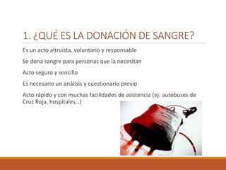 1. ¿QUÉ ES LA DONACIÓN DE SANGRE?
Es un acto altruista, voluntario y responsable
Se dona sangre para personas que la necesitan
Acto seguro y sencillo
Es necesario un análisis y cuestionario previo
Acto rápido y con muchas facilidades de asistencia (ej: autobuses de
Cruz Roja, hospitales…)
 