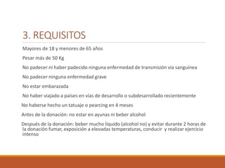 3. REQUISITOS
Mayores de 18 y menores de 65 años
Pesar más de 50 Kg
No padecer ni haber padecido ninguna enfermedad de transmisión vía sanguínea
No padecer ninguna enfermedad grave
No estar embarazada
No haber viajado a países en vías de desarrollo o subdesarrollado recientemente
No haberse hecho un tatuaje o pearcing en 4 meses
Antes de la donación: no estar en ayunas ni beber alcohol
Después de la donación: beber mucho líquido (alcohol no) y evitar durante 2 horas de
la donación fumar, exposición a elevadas temperaturas, conducir y realizar ejercicio
intenso
 
