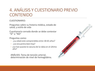4. ANÁLISIS Y CUESTIONARIO PREVIO
CONTENIDO
CUESTIONARIO:
Preguntas sobre su historia médica, estado de
salud, y estilo de vida
Cuestionario cerrado donde se debe contestar
“SÍ” o “NO”
Preguntas como:
◦ ¿su edad está comprendida entre 18-65 años?
◦ ¿se encuentra bien hoy?
◦ ¿Le han puesto la vacuna de la rabia en el último
año?
ANÁLISIS: Toma de tensión arterial,
determinación de nivel de hemoglobina.
 
