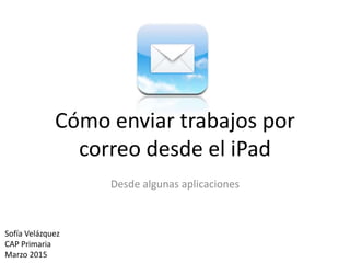 Cómo enviar trabajos por
correo desde el iPad
Desde algunas aplicaciones
Sofía Velázquez
CAP Primaria
Marzo 2015
 