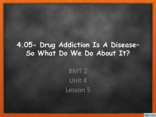 4.05- Drug Addiction Is A Disease–
So What Do We Do About It?
BMT 2
Unit 4
Lesson 5
 
