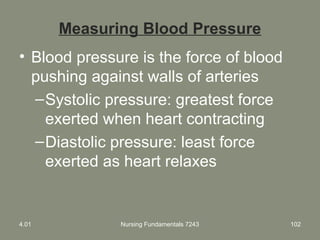 Measuring Blood Pressure
• Blood pressure is the force of blood
pushing against walls of arteries
–Systolic pressure: greatest force
exerted when heart contracting
–Diastolic pressure: least force
exerted as heart relaxes
4.01 Nursing Fundamentals 7243 102
 