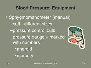 Blood Pressure: Equipment
• Sphygmomanometer (manual)
–cuff - different sizes
–pressure control bulb
–pressure gauge – marked
with numbers
•aneroid
•mercury
4.01 Nursing Fundamentals 7243 104
 