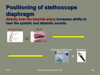4.01 Nursing Fundamentals 7243 108
=
Positioning of stethoscopePositioning of stethoscope
diaphragmdiaphragm
directly over the brachial arterydirectly over the brachial artery increases ability toincreases ability to
hear the systolic and diastolic soundshear the systolic and diastolic sounds
 