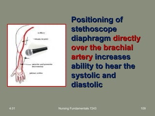 4.01 Nursing Fundamentals 7243 109
Positioning ofPositioning of
stethoscopestethoscope
diaphragmdiaphragm directlydirectly
over the brachialover the brachial
arteryartery increasesincreases
ability to hear theability to hear the
systolic andsystolic and
diastolicdiastolic
 