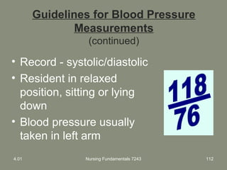 Guidelines for Blood Pressure
Measurements
(continued)
• Record - systolic/diastolic
• Resident in relaxed
position, sitting or lying
down
• Blood pressure usually
taken in left arm
4.01 Nursing Fundamentals 7243 112
 