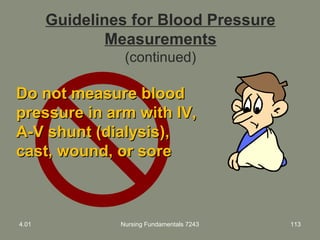 Guidelines for Blood Pressure
Measurements
(continued)
Do not measure bloodDo not measure blood
pressure in arm with IV,pressure in arm with IV,
A-V shunt (dialysis),A-V shunt (dialysis),
cast, wound, or sorecast, wound, or sore
4.01 Nursing Fundamentals 7243 113
 