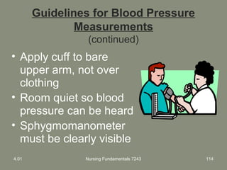 Guidelines for Blood Pressure
Measurements
(continued)
• Apply cuff to bare
upper arm, not over
clothing
• Room quiet so blood
pressure can be heard
• Sphygmomanometer
must be clearly visible
4.01 Nursing Fundamentals 7243 114
 