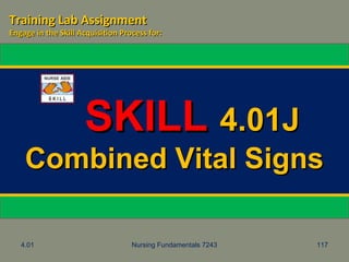 4.01 Nursing Fundamentals 7243 117
SKILLSKILL 4.01J4.01J
Combined Vital SignsCombined Vital Signs
Training Lab AssignmentTraining Lab Assignment
Engage in the Skill Acquisition Process for:Engage in the Skill Acquisition Process for:
 