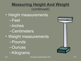 Measuring Height And Weight
(continued)
• Height measurements
–Feet
–Inches
–Centimeters
• Weight measurements
–Pounds
–Ounces
–Kilograms
4.01 Nursing Fundamentals 7243 121
 