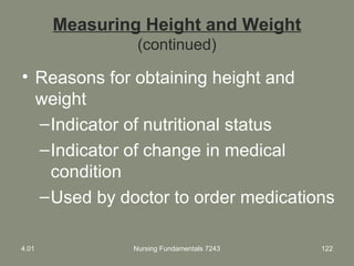 Measuring Height and Weight
(continued)
• Reasons for obtaining height and
weight
–Indicator of nutritional status
–Indicator of change in medical
condition
–Used by doctor to order medications
4.01 Nursing Fundamentals 7243 122
 