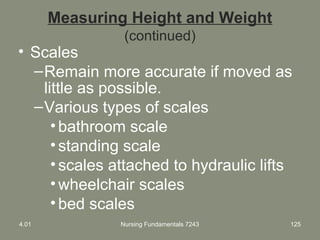 Measuring Height and Weight
(continued)
• Scales
–Remain more accurate if moved as
little as possible.
–Various types of scales
•bathroom scale
•standing scale
•scales attached to hydraulic lifts
•wheelchair scales
•bed scales
4.01 Nursing Fundamentals 7243 125
 