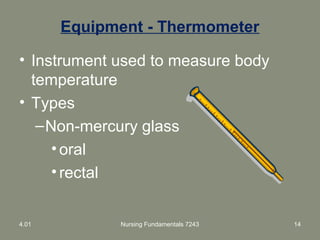 Equipment - Thermometer
• Instrument used to measure body
temperature
• Types
–Non-mercury glass
•oral
•rectal
4.01 Nursing Fundamentals 7243 14
 