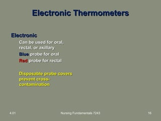 Electronic ThermometersElectronic Thermometers
ElectronicElectronic
Can be used for oral,Can be used for oral,
rectal, or axillaryrectal, or axillary
BlueBlue probe for oralprobe for oral
RedRed probe for rectalprobe for rectal
Disposable probe coversDisposable probe covers
prevent cross-prevent cross-
contaminationcontamination
4.01 Nursing Fundamentals 7243 16
 
