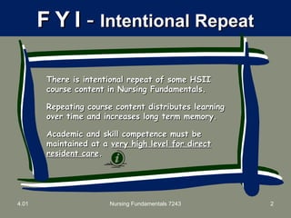 FF YY II -- Intentional RepeatIntentional Repeat
There is intentional repeat of some HSIIThere is intentional repeat of some HSII
course content in Nursing Fundamentals.course content in Nursing Fundamentals.
Repeating course content distributes learningRepeating course content distributes learning
over time and increases long term memory.over time and increases long term memory.
Academic and skill competence must beAcademic and skill competence must be
maintained at amaintained at a very high level for directvery high level for direct
resident careresident care..
4.01 Nursing Fundamentals 7243 2
 