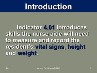 IntroductionIntroduction
IndicatorIndicator 4.014.01 introducesintroduces
skills the nurse aide will needskills the nurse aide will need
to measure and record theto measure and record the
resident’sresident’s vital signsvital signs,, heightheight
andand weightweight..
4.01 Nursing Fundamentals 7243 3
 